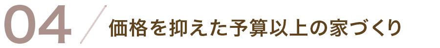 04/価格を抑えた予算以上の家づくり